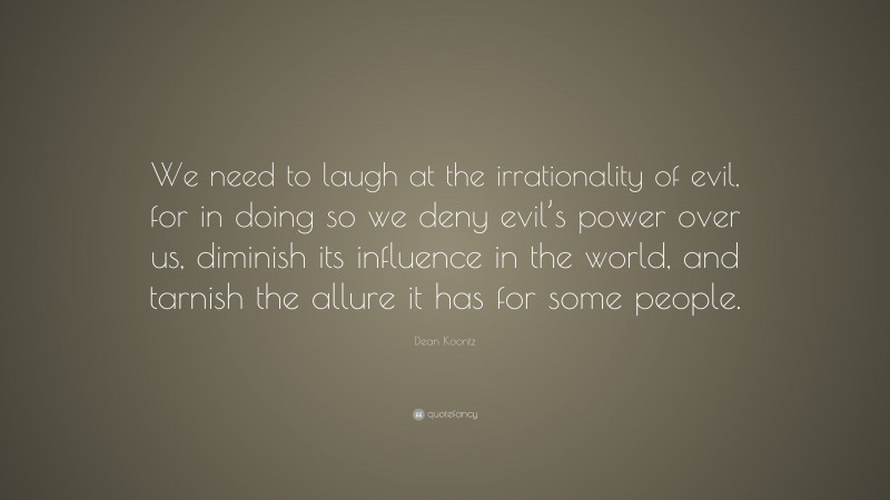 Dean Koontz Quote: “We need to laugh at the irrationality of evil, for in doing so we deny evil’s power over us, diminish its influence in the world, and tarnish the allure it has for some people.”