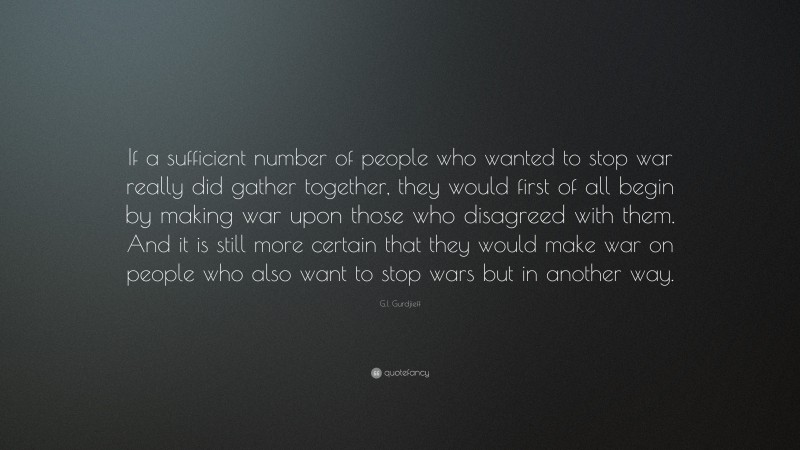 G.I. Gurdjieff Quote: “If a sufficient number of people who wanted to stop war really did gather together, they would first of all begin by making war upon those who disagreed with them. And it is still more certain that they would make war on people who also want to stop wars but in another way.”