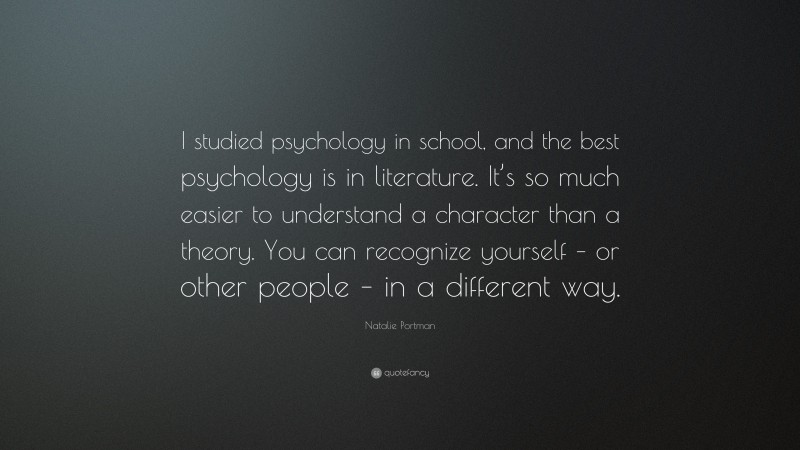 Natalie Portman Quote: “I studied psychology in school, and the best psychology is in literature. It’s so much easier to understand a character than a theory. You can recognize yourself – or other people – in a different way.”