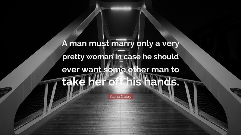 Sacha Guitry Quote: “A man must marry only a very pretty woman in case he should ever want some other man to take her off his hands.”