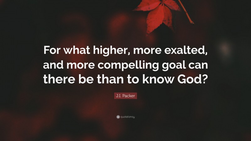 J.I. Packer Quote: “For what higher, more exalted, and more compelling goal can there be than to know God?”