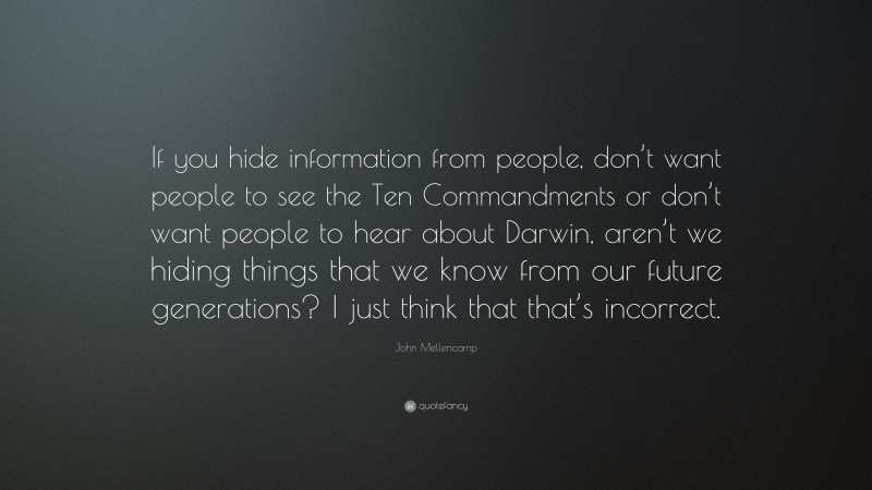 John Mellencamp Quote: “If you hide information from people, don’t want people to see the Ten Commandments or don’t want people to hear about Darwin, aren’t we hiding things that we know from our future generations? I just think that that’s incorrect.”