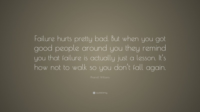 Pharrell Williams Quote: “Failure hurts pretty bad. But when you got good people around you they remind you that failure is actually just a lesson. It’s how not to walk so you don’t fall again.”