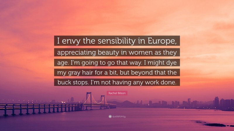 Rachel Bilson Quote: “I envy the sensibility in Europe, appreciating beauty in women as they age. I’m going to go that way. I might dye my gray hair for a bit, but beyond that the buck stops. I’m not having any work done.”
