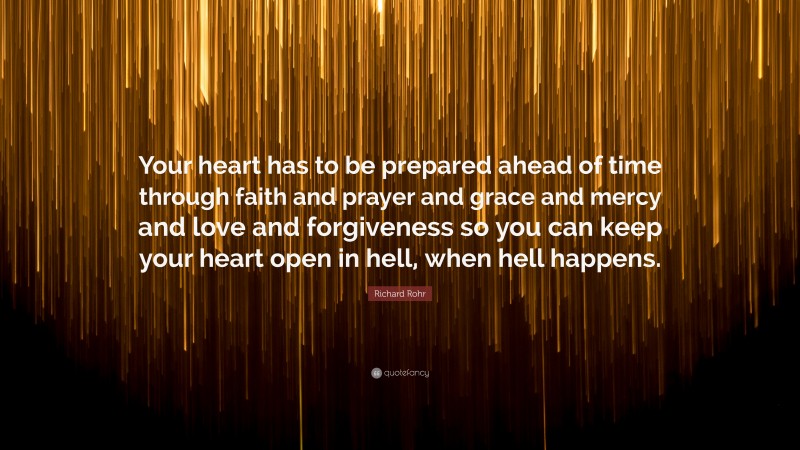 Richard Rohr Quote: “Your heart has to be prepared ahead of time through faith and prayer and grace and mercy and love and forgiveness so you can keep your heart open in hell, when hell happens.”