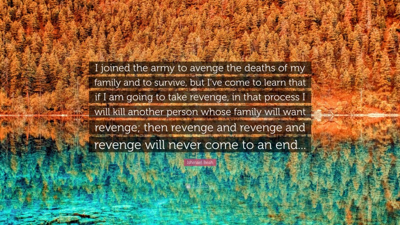 Ishmael Beah Quote: “I joined the army to avenge the deaths of my family and to survive, but I’ve come to learn that if I am going to take revenge, in that process I will kill another person whose family will want revenge; then revenge and revenge and revenge will never come to an end...”