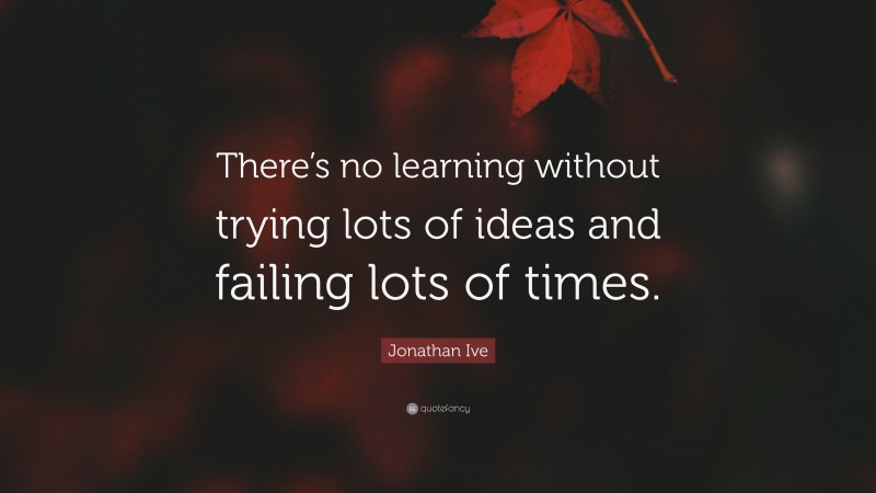 Jonathan Ive Quote: “There’s no learning without trying lots of ideas and failing lots of times.”