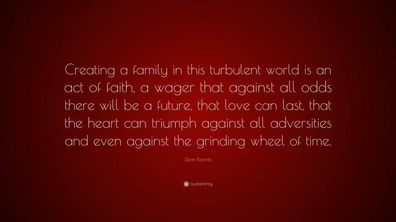 Dean Koontz Quote: “Creating a family in this turbulent world is an act of faith, a wager that against all odds there will be a future, that love can last, that the heart can triumph against all adversities and even against the grinding wheel of time.”