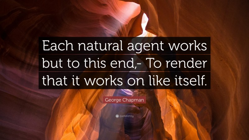 George Chapman Quote: “Each natural agent works but to this end,- To render that it works on like itself.”