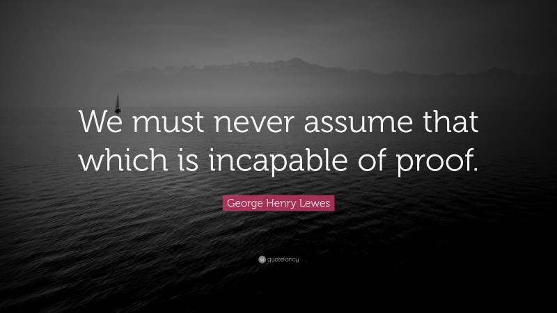 George Henry Lewes Quote: “We must never assume that which is incapable of proof.”
