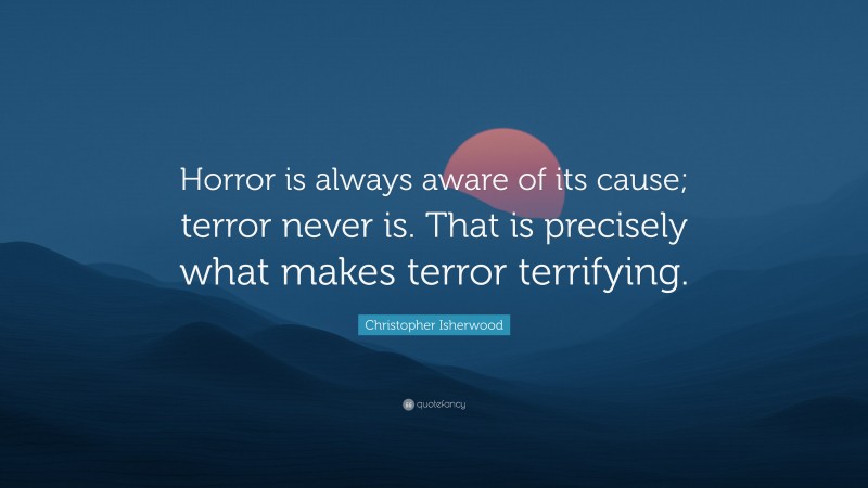 Christopher Isherwood Quote: “Horror is always aware of its cause; terror never is. That is precisely what makes terror terrifying.”