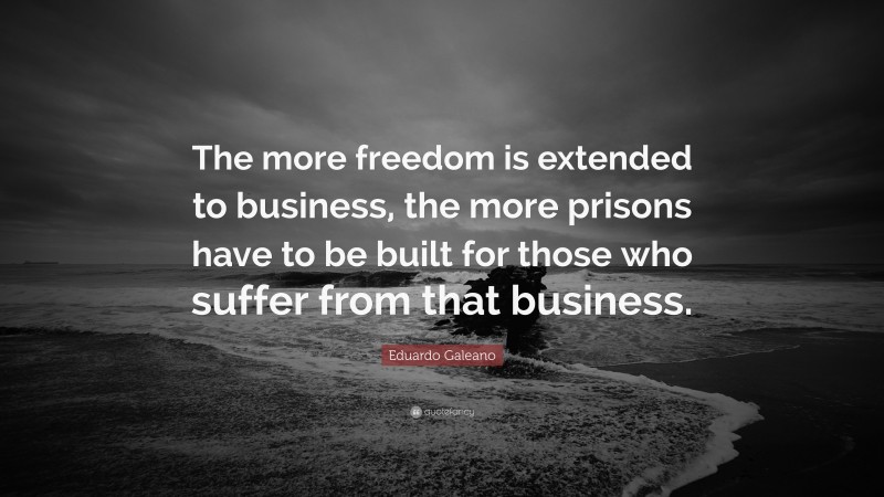 Eduardo Galeano Quote: “The more freedom is extended to business, the more prisons have to be built for those who suffer from that business.”