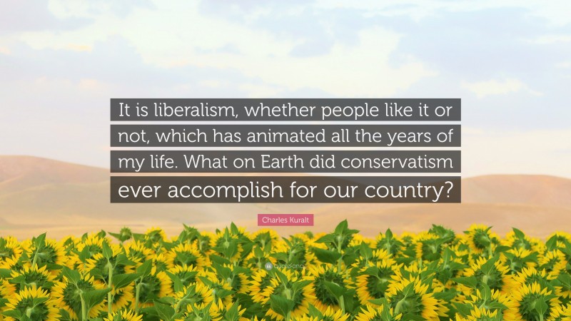 Charles Kuralt Quote: “It is liberalism, whether people like it or not, which has animated all the years of my life. What on Earth did conservatism ever accomplish for our country?”
