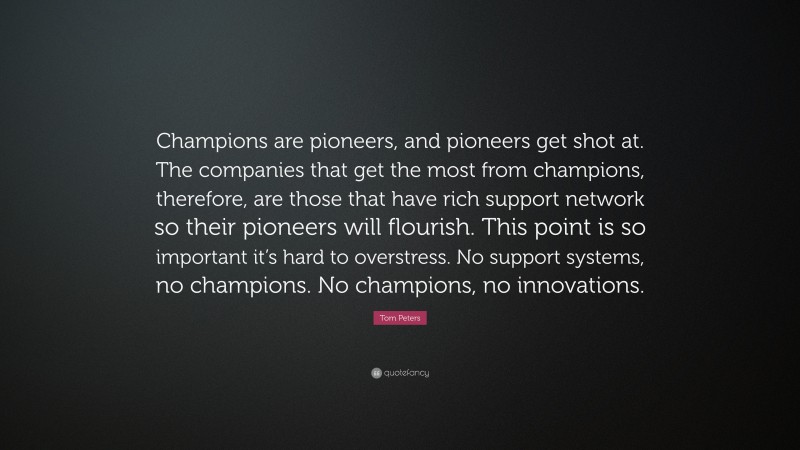 Tom Peters Quote: “Champions are pioneers, and pioneers get shot at. The companies that get the most from champions, therefore, are those that have rich support network so their pioneers will flourish. This point is so important it’s hard to overstress. No support systems, no champions. No champions, no innovations.”