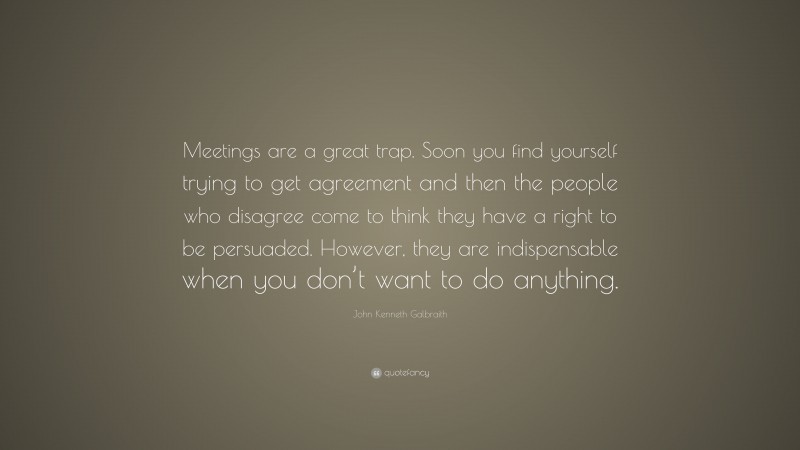 John Kenneth Galbraith Quote: “Meetings are a great trap. Soon you find yourself trying to get agreement and then the people who disagree come to think they have a right to be persuaded. However, they are indispensable when you don’t want to do anything.”