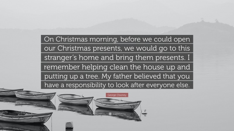 George Clooney Quote: “On Christmas morning, before we could open our Christmas presents, we would go to this stranger’s home and bring them presents. I remember helping clean the house up and putting up a tree. My father believed that you have a responsibility to look after everyone else.”