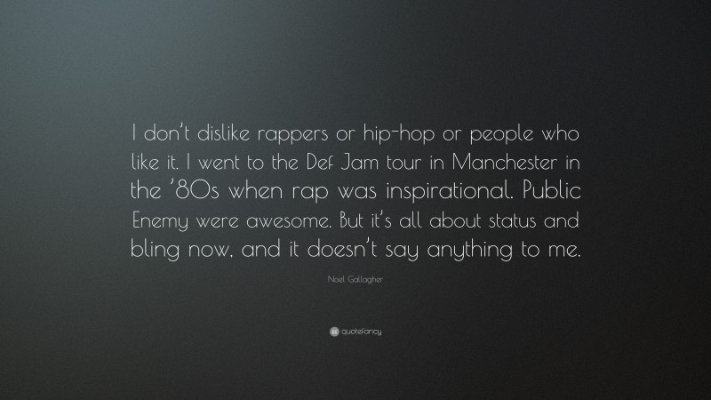 Noel Gallagher Quote: “I don’t dislike rappers or hip-hop or people who like it. I went to the Def Jam tour in Manchester in the ’80s when rap was inspirational. Public Enemy were awesome. But it’s all about status and bling now, and it doesn’t say anything to me.”