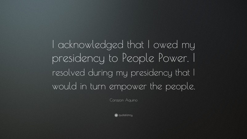 Corazon Aquino Quote: “I acknowledged that I owed my presidency to People Power. I resolved during my presidency that I would in turn empower the people.”