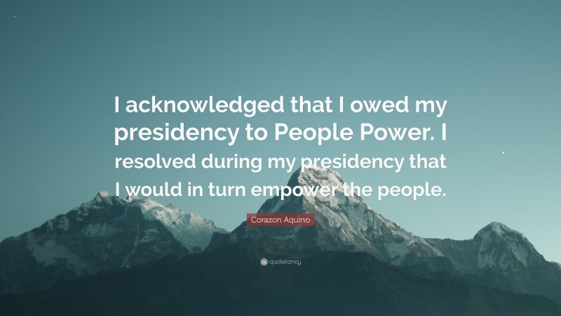 Corazon Aquino Quote: “I acknowledged that I owed my presidency to People Power. I resolved during my presidency that I would in turn empower the people.”