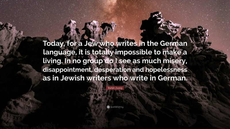 Stefan Zweig Quote: “Today, for a Jew who writes in the German language, it is totally impossible to make a living. In no group do I see as much misery, disappointment, desperation and hopelessness as in Jewish writers who write in German.”