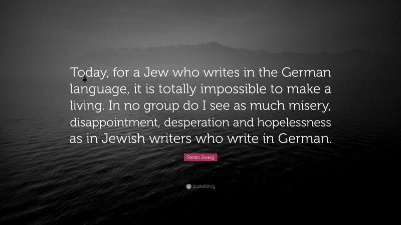 Stefan Zweig Quote: “Today, for a Jew who writes in the German language, it is totally impossible to make a living. In no group do I see as much misery, disappointment, desperation and hopelessness as in Jewish writers who write in German.”