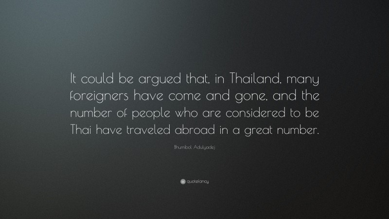 Bhumibol Adulyadej Quote: “It could be argued that, in Thailand, many foreigners have come and gone, and the number of people who are considered to be Thai have traveled abroad in a great number.”