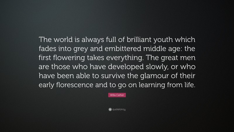 Willa Cather Quote: “The world is always full of brilliant youth which fades into grey and embittered middle age: the first flowering takes everything. The great men are those who have developed slowly, or who have been able to survive the glamour of their early florescence and to go on learning from life.”