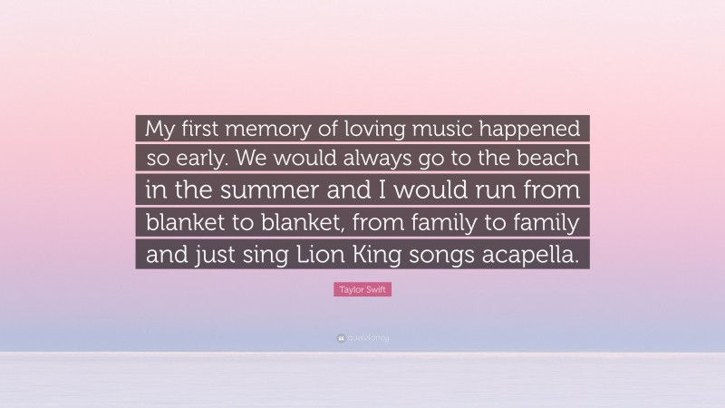 Taylor Swift Quote: “My first memory of loving music happened so early. We would always go to the beach in the summer and I would run from blanket to blanket, from family to family and just sing Lion King songs acapella.”