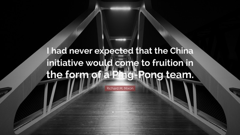 Richard M. Nixon Quote: “I had never expected that the China initiative would come to fruition in the form of a Ping-Pong team.”
