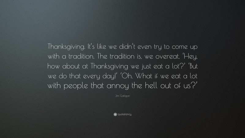 Jim Gaffigan Quote: “Thanksgiving. It’s like we didn’t even try to come up with a tradition. The tradition is, we overeat. ‘Hey, how about at Thanksgiving we just eat a lot?’ ‘But we do that every day!’ ‘Oh. What if we eat a lot with people that annoy the hell out of us?’”