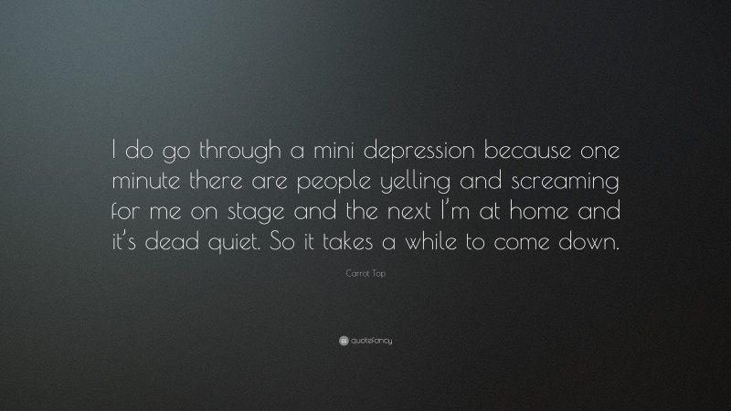 Carrot Top Quote: “I do go through a mini depression because one minute there are people yelling and screaming for me on stage and the next I’m at home and it’s dead quiet. So it takes a while to come down.”