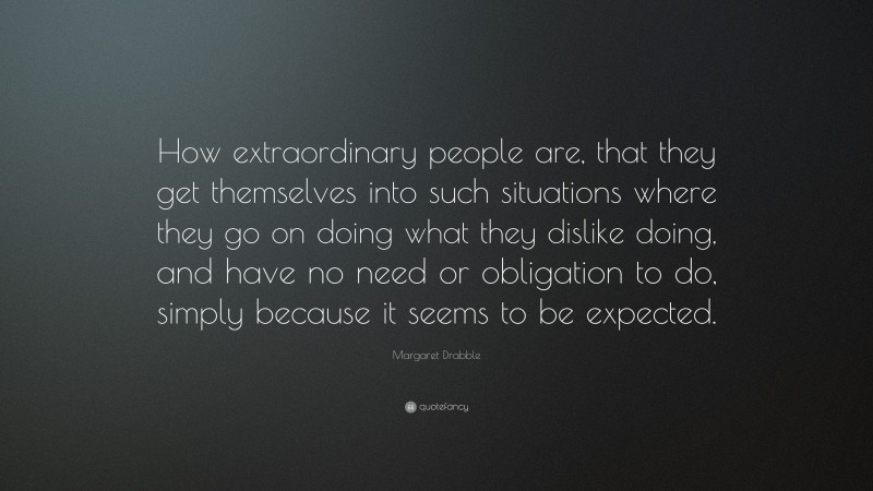 Margaret Drabble Quote: “How extraordinary people are, that they get themselves into such situations where they go on doing what they dislike doing, and have no need or obligation to do, simply because it seems to be expected.”