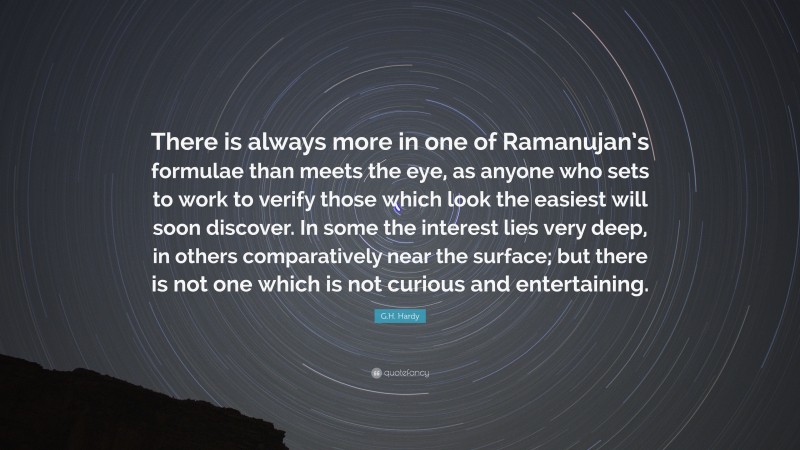 G.H. Hardy Quote: “There is always more in one of Ramanujan’s formulae than meets the eye, as anyone who sets to work to verify those which look the easiest will soon discover. In some the interest lies very deep, in others comparatively near the surface; but there is not one which is not curious and entertaining.”