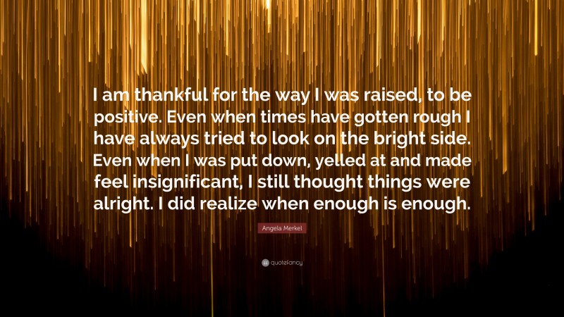 Angela Merkel Quote: “I am thankful for the way I was raised, to be positive. Even when times have gotten rough I have always tried to look on the bright side. Even when I was put down, yelled at and made feel insignificant, I still thought things were alright. I did realize when enough is enough.”