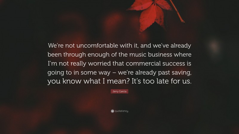 Jerry Garcia Quote: “We’re not uncomfortable with it, and we’ve already been through enough of the music business where I’m not really worried that commercial success is going to in some way – we’re already past saving, you know what I mean? It’s too late for us.”