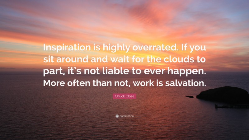 Chuck Close Quote: “Inspiration is highly overrated. If you sit around and wait for the clouds to part, it’s not liable to ever happen. More often than not, work is salvation.”