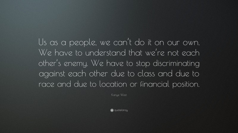 Kanye West Quote: “Us as a people, we can’t do it on our own. We have to understand that we’re not each other’s enemy. We have to stop discriminating against each other due to class and due to race and due to location or financial position.”