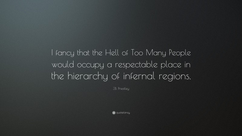 J.B. Priestley Quote: “I fancy that the Hell of Too Many People would occupy a respectable place in the hierarchy of infernal regions.”