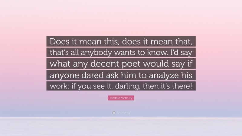 Freddie Mercury Quote: “Does it mean this, does it mean that, that’s all anybody wants to know. I’d say what any decent poet would say if anyone dared ask him to analyze his work: if you see it, darling, then it’s there!”