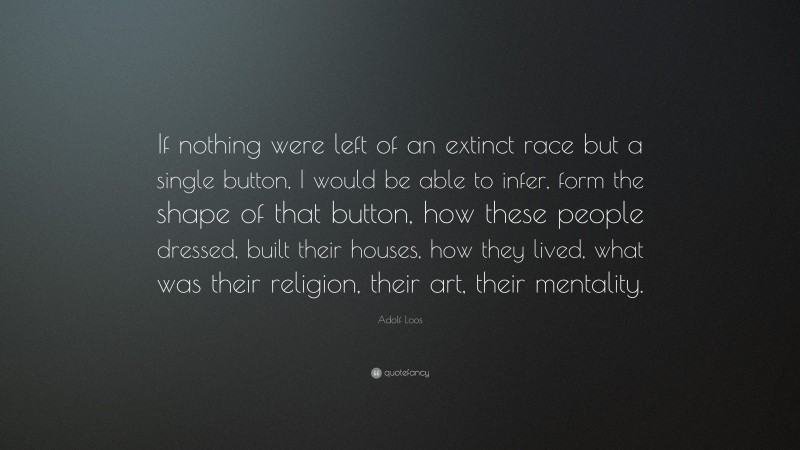 Adolf Loos Quote: “If nothing were left of an extinct race but a single button, I would be able to infer, form the shape of that button, how these people dressed, built their houses, how they lived, what was their religion, their art, their mentality.”
