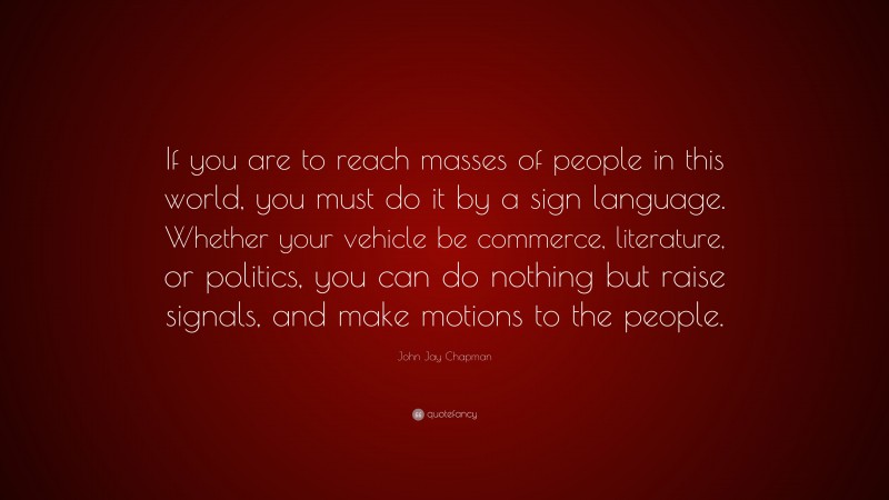 John Jay Chapman Quote: “If you are to reach masses of people in this world, you must do it by a sign language. Whether your vehicle be commerce, literature, or politics, you can do nothing but raise signals, and make motions to the people.”