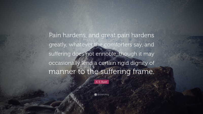 A. S. Byatt Quote: “Pain hardens, and great pain hardens greatly, whatever the comforters say, and suffering does not ennoble, though it may occasionally lend a certain rigid dignity of manner to the suffering frame.”