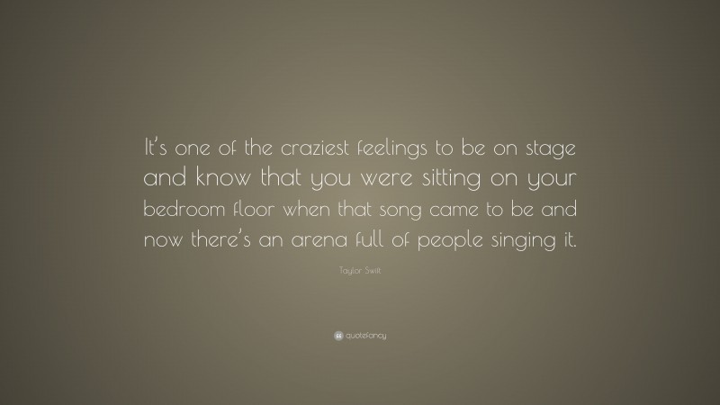 Taylor Swift Quote: “It’s one of the craziest feelings to be on stage and know that you were sitting on your bedroom floor when that song came to be and now there’s an arena full of people singing it.”