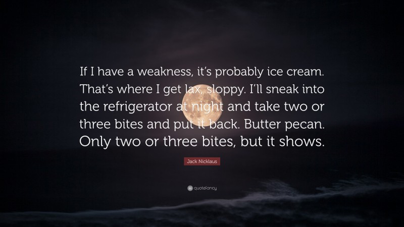 Jack Nicklaus Quote: “If I have a weakness, it’s probably ice cream. That’s where I get lax, sloppy. I’ll sneak into the refrigerator at night and take two or three bites and put it back. Butter pecan. Only two or three bites, but it shows.”