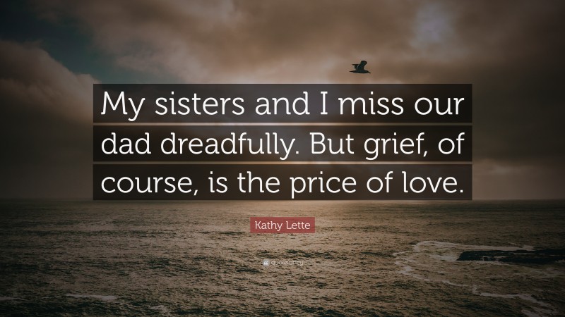 Kathy Lette Quote: “My sisters and I miss our dad dreadfully. But grief, of course, is the price of love.”