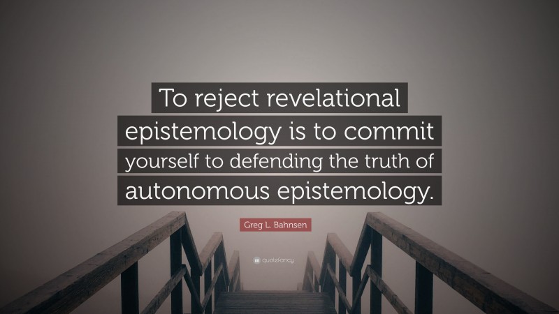 Greg L. Bahnsen Quote: “To reject revelational epistemology is to commit yourself to defending the truth of autonomous epistemology.”
