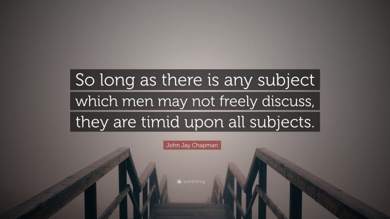 John Jay Chapman Quote: “So long as there is any subject which men may not freely discuss, they are timid upon all subjects.”