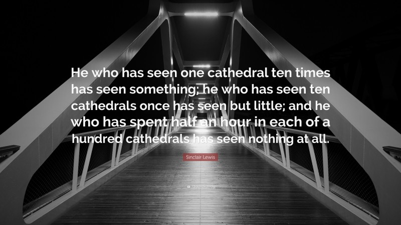 Sinclair Lewis Quote: “He who has seen one cathedral ten times has seen something; he who has seen ten cathedrals once has seen but little; and he who has spent half an hour in each of a hundred cathedrals has seen nothing at all.”