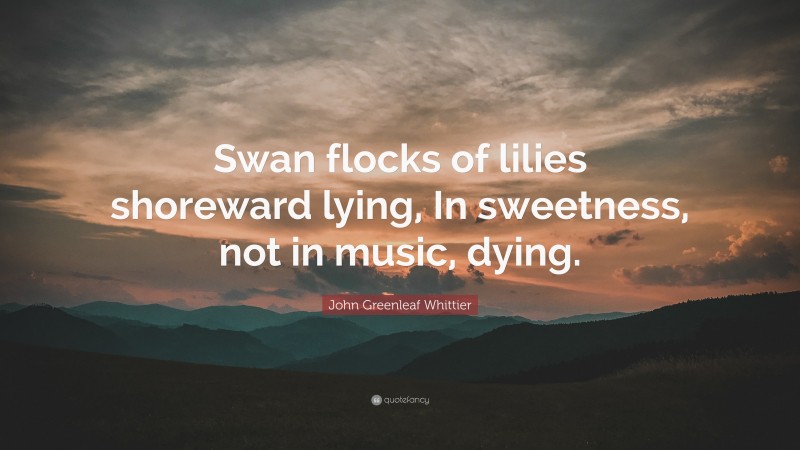John Greenleaf Whittier Quote: “Swan flocks of lilies shoreward lying, In sweetness, not in music, dying.”