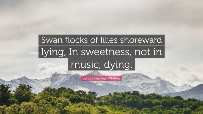 John Greenleaf Whittier Quote: “Swan flocks of lilies shoreward lying, In sweetness, not in music, dying.”